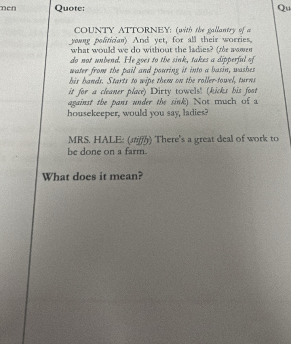 men Quote: Qu 
COUNTY ATTORNEY: (with the gallantry of a 
young politician) And yet, for all their worries, 
what would we do without the ladies? (the women 
do not unbend. He goes to the sink, takes a dipperful of 
water from the pail and pouring it into a basin, washes 
his hands. Starts to wipe them on the roller-towel, turns 
it for a cleaner place) Dirty towels! (kicks his foot 
against the pans under the sink) Not much of a 
housekeeper, would you say, ladies? 
MRS. HALE: (stiffly) There's a great deal of work to 
be done on a farm. 
What does it mean?