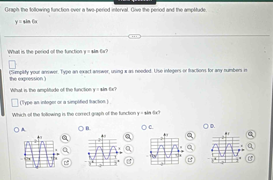 Graph the following function over a two-period interval. Give the period and the amplitude.
y=sin 6x
What is the period of the function y=sin 6x
(Simplify your answer. Type an exact answer, using π as needed. Use integers or fractions for any numbers in
the expression.)
What is the amplitude of the function y=sin 6x 2
(Type an integer or a simplified fraction.)
Which of the following is the correct graph of the function y=sin 6x ?
A.
B.
C.
D.