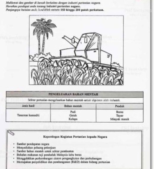 Maklowst deu gambar d) bawah berkoïtzn slengon industrí pertovian negara. 
Hurolkon pendopat onde testong indastri pertanion negara. 
Ponjengaye hnralce ando ivadobleó antaro 150 bingga 200 patah perkataam. 
PENGELUARAN BAHAN MENTAH 
Sektor pertanian mengeluarkan baban mentah uniuic cliproses och rndustri. 
Jeis havi Babas mestsh Produk 
Padi Doras 
Tmseaan kamoditi Geish Tayar 
Kclapa Minyak reasak 
Kepentingan Keglatan Pertanian kpada Negara 
Sumber peodaporan negara 
Menyediakan peluơng pelerjaan 
Sumber balan mentsh wwok sektor pembuatan 
Bekalan makason raji pendudak Malaysia iaïta beres 
Menggəlakkan perkernbangan sistem pengangkutan dan perhübengan 
Meessjukan peryelidikan den pembanguman (R&D) dalam bidang pertanian