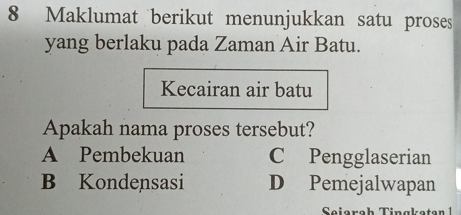 Maklumat berikut menunjukkan satu proses
yang berlaku pada Zaman Air Batu.
Kecairan air batu
Apakah nama proses tersebut?
A Pembekuan C Pengglaserian
B Kondensasi D Pemejalwapan
Seiarah Tingkatan 1