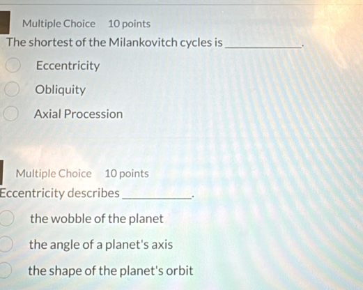 The shortest of the Milankovitch cycles is_
.
Eccentricity
Obliquity
Axial Procession
Multiple Choice 10 points
Eccentricity describes_
.
the wobble of the planet
the angle of a planet's axis
the shape of the planet's orbit