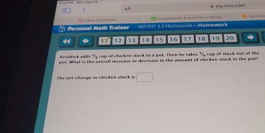 4 22PM Mon Sep 23 
AA my.hrw.com 
* Game S che dufes Assignments & Activities | Vocab ... my , h r w . 
Personal Math Trainer MATH7 3.2 Homework - Homework
11 12 13 14 15 16 17 18 19 20
Kendrick adds ½ cup of chicken stock to a pot. Then he takes ½ cup of stock out of the 
pot. What is the overall increase or decrease in the amount of chicken stock in the pot? 
The net change in chicken stock is □ .