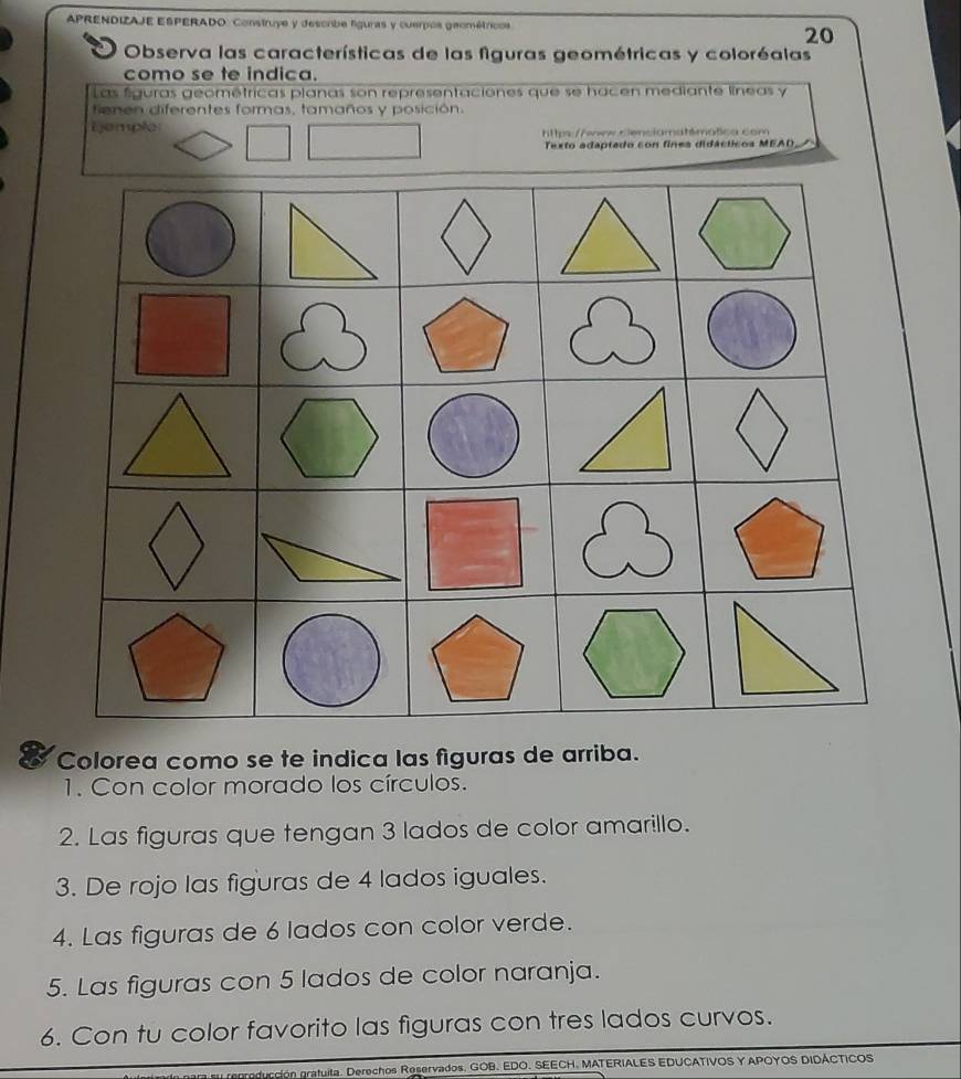 APRENDIZAJE ESPERADO: Construye y descrbe liguras y cuerpos geométricos 
20 
Observa las características de las figuras geométricas y coloréalas 
como se te indica. 
Las figuras geométricas planas son representaciones que se hacen mediante líneas y 
fienen diferentes formas, tamaños y posición 
ijemple https://ww.sienciamatémática com 
Texto adaptado con fines didácticos MEAD 
Colorea como se te indica las figuras de arriba. 
1. Con color morado los círculos. 
2. Las figuras que tengan 3 lados de color amarillo. 
3. De rojo las figuras de 4 lados iguales. 
4. Las figuras de 6 lados con color verde. 
5. Las figuras con 5 lados de color naranja. 
6. Con tu color favorito las figuras con tres lados curvos. 
n gratuita. Derechos Reservados, GOB. EDO. SEECH. MATERIALES EDUCATIVOS Y APOYOS DIDACTICOS