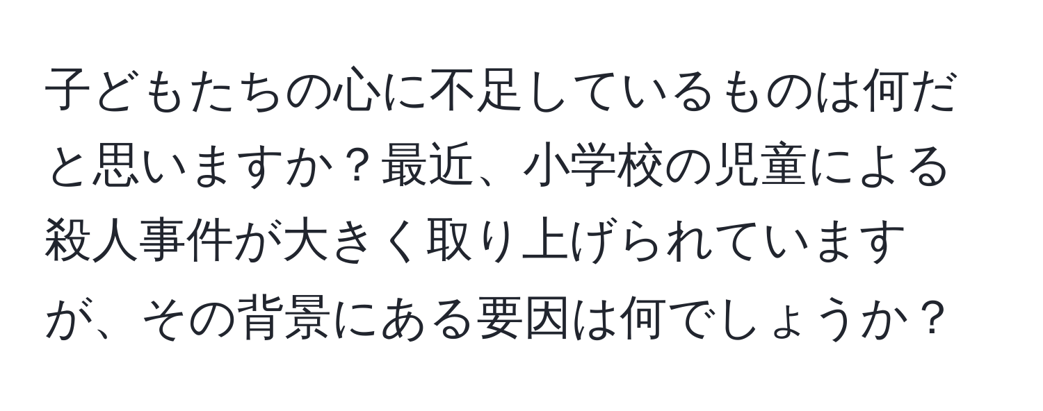 子どもたちの心に不足しているものは何だと思いますか？最近、小学校の児童による殺人事件が大きく取り上げられていますが、その背景にある要因は何でしょうか？