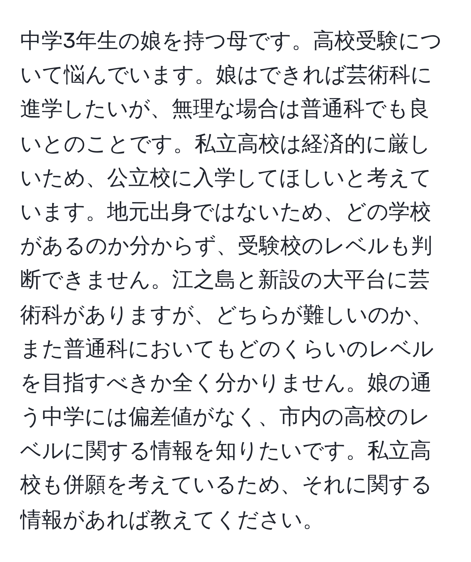 中学3年生の娘を持つ母です。高校受験について悩んでいます。娘はできれば芸術科に進学したいが、無理な場合は普通科でも良いとのことです。私立高校は経済的に厳しいため、公立校に入学してほしいと考えています。地元出身ではないため、どの学校があるのか分からず、受験校のレベルも判断できません。江之島と新設の大平台に芸術科がありますが、どちらが難しいのか、また普通科においてもどのくらいのレベルを目指すべきか全く分かりません。娘の通う中学には偏差値がなく、市内の高校のレベルに関する情報を知りたいです。私立高校も併願を考えているため、それに関する情報があれば教えてください。