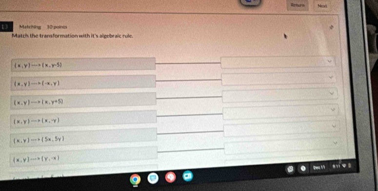 Retere Noxt
13 Matching 10 points
Match the transformation with it's algebraic rule.
(x,y)to (x,y-5)
(x,y)to (-x,y)
(x,y)·s >(x,y+5)
(x,y)·s >(x,-y)
(x,y)to (5x,5y)
(x,y)to (y,-x)
Dec 11 s
