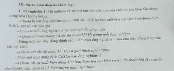 Sự ăn mòn điện hoá kim loại 
1. Thí nghiệm 1: Thí nghiệm về sự hoà tan của kẽm nguyên chất và của kẽm lẫn đồng 
trong axit H_2SO_4 loãng. 
- Chuẩn bị hai ống nghiệm sạch, đánh số 1,2. Cho vào mỗi ống nghiệm 3ml dung dịch
H_2SO_4 IM rồi đặt vào giá. 
- Cho vào mỗi ống nghiệm 1 hạt kẽm cỡ bằng hạt ngô. 
Quan sát hiện tượng và tốc độ thoát khi H_2 trong mỗi ống nghiệm. 
- Dùng một sợi dây đồng đánh sạch cắm vào ống nghiệm 1 sao cho dây đồng tiếp xúc 
với hạt kẽm. 
Quan sát tốc độ thoát khi H_2 và giải thích hiện tượng. 
- Nhỏ một giọt dung dịch CuS O 4 vào ống nghiệm 2. 
→ Quan sát sự xuất hiện đồng kim loại bám lên hạt kẽm và tốc độ thoát khi H_2 sau khi 
cho CuSO₄ vào. Giải thích hiện tượng quan sát được.