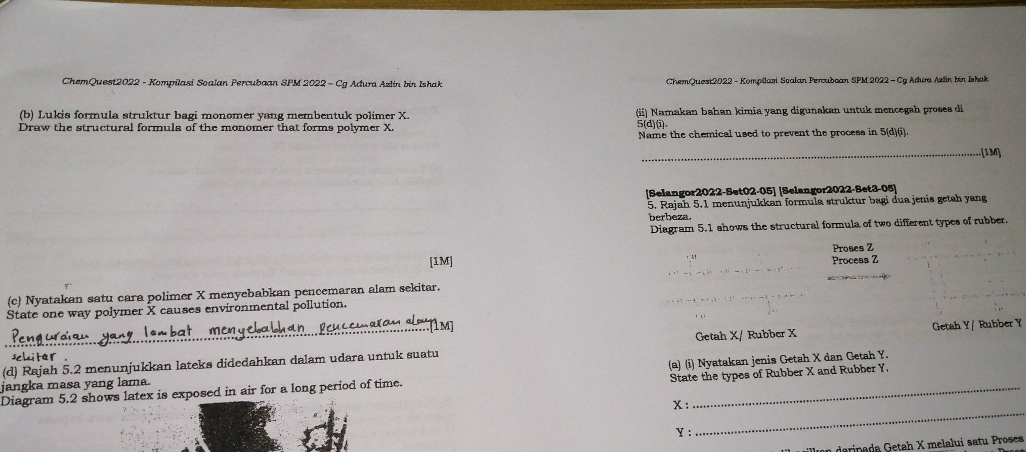 ChemQuest2022 - Kompilasi Soalan Percubaan SPM 2022 - Cg Adura Azlin bin Ishak ChemQuest2022 - Kompilasi Soalan Percubaan SPM 2022 - Cg Adura Azlin bin Ishak 
(b) Lukis formula struktur bagi monomer yang membentuk polimer X. (ii) Namakan bahan kimia yang digunakan untuk mencegah proses di 
Draw the structural formula of the monomer that forms polymer X. 5(d)(i). 
Name the chemical used to prevent the process in 5 (d)(i). 
_[1M] 
[Selangor2022-Set02-05] [Selangor2022-Set3-05] 
5. Rajah 5.1 menunjukkan formula struktur bagi đua jenis getah yang 
berbeza. 
Diagram 5.1 shows the structural formula of two different types of rubber. 
Proses Z
[1M] Process Z
(c) Nyatakan satu cara polimer X menyebabkan pencemaran alam sekitar. 
State one way polymer X causes environmental pollution. 
Getah X / Rubber X Getah Y / Rubber Y
schitar 
(d) Rajah 5.2 menunjukkan lateks didedahkan dalam udara untuk suatu 
State the types of Rubber X and Rubber Y. 
_ 
Diagram 5.2 shows latex is exposed in air for a long period of time. (a) (i) Nyatakan jenis Getah X dan Getah Y. 
jangka masa yang lama.
x :
Y : 
on darinada Getah X melalui satu Proses