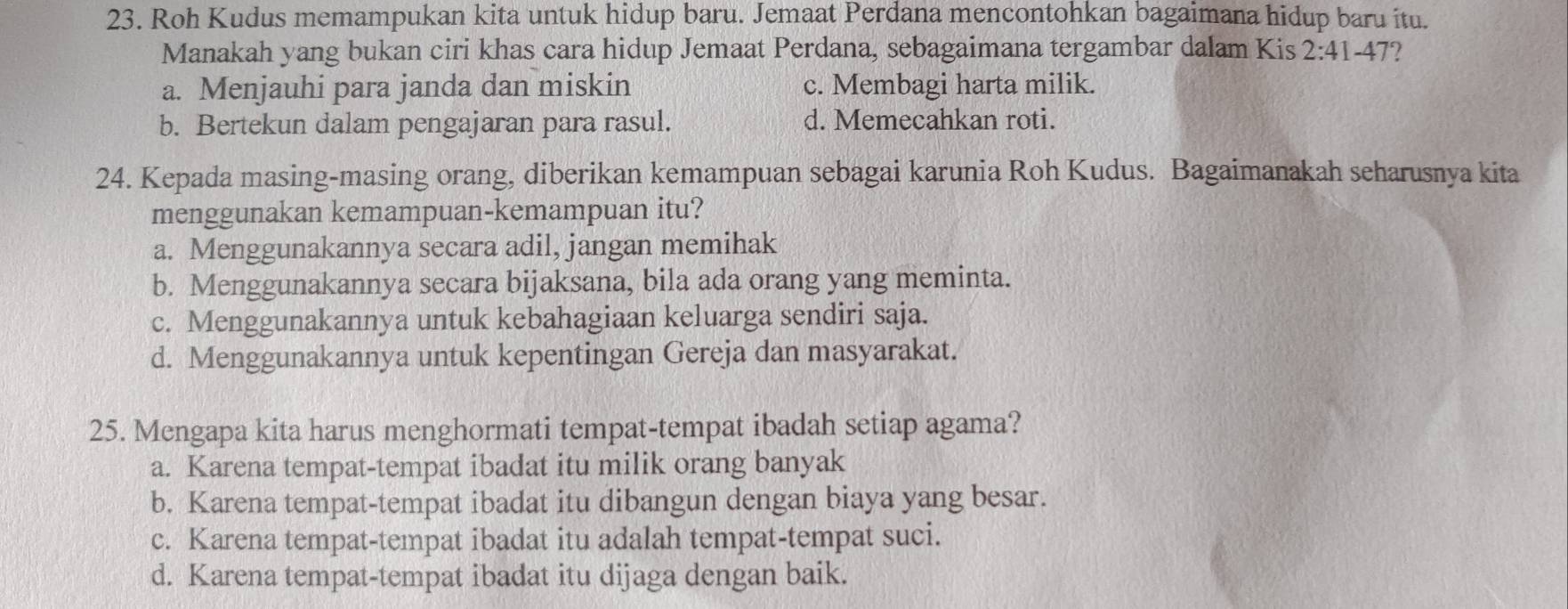 Roh Kudus memampukan kita untuk hidup baru. Jemaat Perdana mencontohkan bagaimana hidup baru itu.
Manakah yang bukan ciri khas cara hidup Jemaat Perdana, sebagaimana tergambar dalam Kis 2:41-47 I
a. Menjauhi para janda dan miskin c. Membagi harta milik.
b. Bertekun dalam pengajaran para rasul. d. Memecahkan roti.
24. Kepada masing-masing orang, diberikan kemampuan sebagai karunia Roh Kudus. Bagaimanakah seharusnya kita
menggunakan kemampuan-kemampuan itu?
a. Menggunakannya secara adil, jangan memihak
b. Menggunakannya secara bijaksana, bila ada orang yang meminta.
c. Menggunakannya untuk kebahagiaan keluarga sendiri saja.
d. Menggunakannya untuk kepentingan Gereja dan masyarakat.
25. Mengapa kita harus menghormati tempat-tempat ibadah setiap agama?
a. Karena tempat-tempat ibadat itu milik orang banyak
b. Karena tempat-tempat ibadat itu dibangun dengan biaya yang besar.
c. Karena tempat-tempat ibadat itu adalah tempat-tempat suci.
d. Karena tempat-tempat ibadat itu dijaga dengan baik.