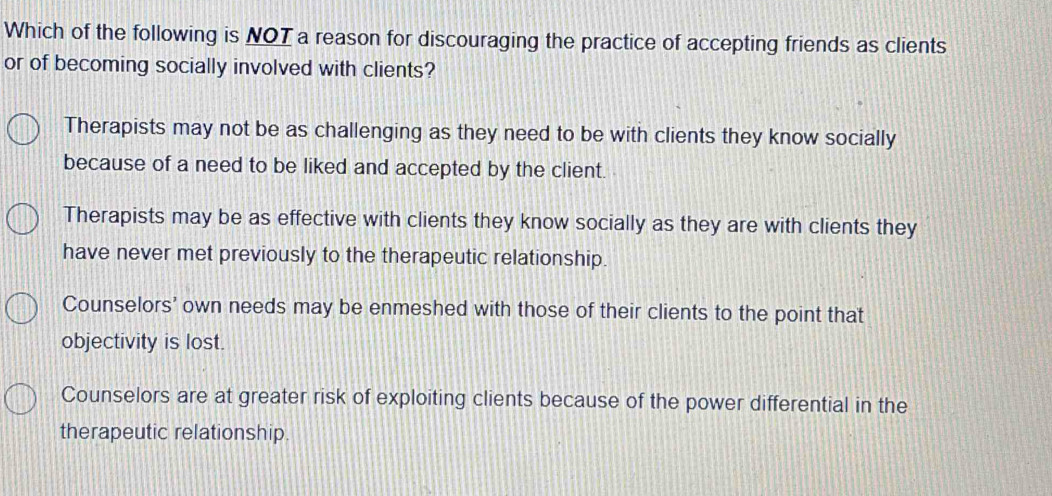 Which of the following is NOT a reason for discouraging the practice of accepting friends as clients
or of becoming socially involved with clients?
Therapists may not be as challenging as they need to be with clients they know socially
because of a need to be liked and accepted by the client.
Therapists may be as effective with clients they know socially as they are with clients they
have never met previously to the therapeutic relationship.
Counselors' own needs may be enmeshed with those of their clients to the point that
objectivity is lost.
Counselors are at greater risk of exploiting clients because of the power differential in the
therapeutic relationship.