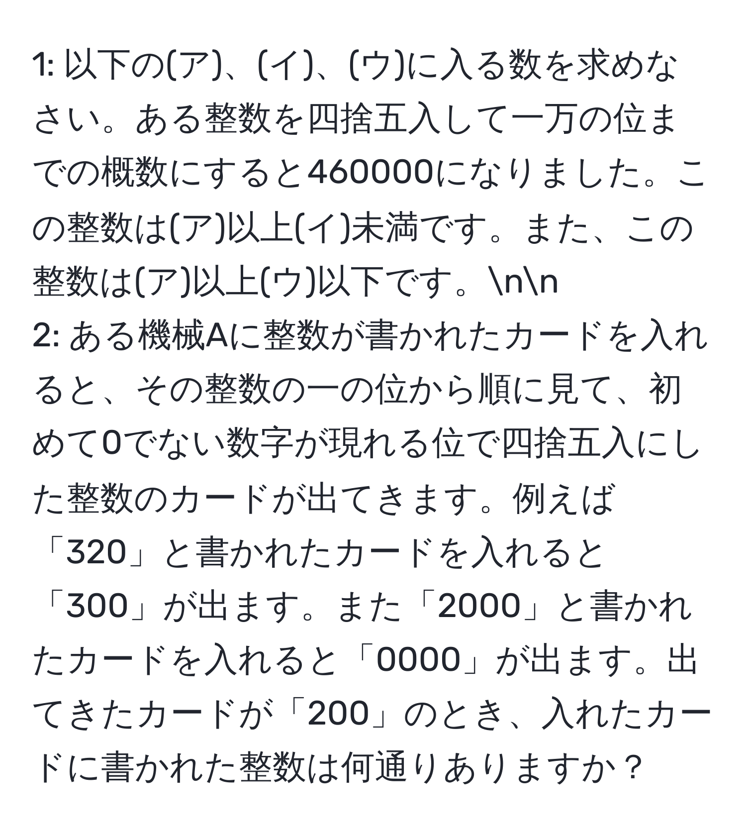 1: 以下の(ア)、(イ)、(ウ)に入る数を求めなさい。ある整数を四捨五入して一万の位までの概数にすると460000になりました。この整数は(ア)以上(イ)未満です。また、この整数は(ア)以上(ウ)以下です。nn
2: ある機械Aに整数が書かれたカードを入れると、その整数の一の位から順に見て、初めて0でない数字が現れる位で四捨五入にした整数のカードが出てきます。例えば「320」と書かれたカードを入れると「300」が出ます。また「2000」と書かれたカードを入れると「0000」が出ます。出てきたカードが「200」のとき、入れたカードに書かれた整数は何通りありますか？