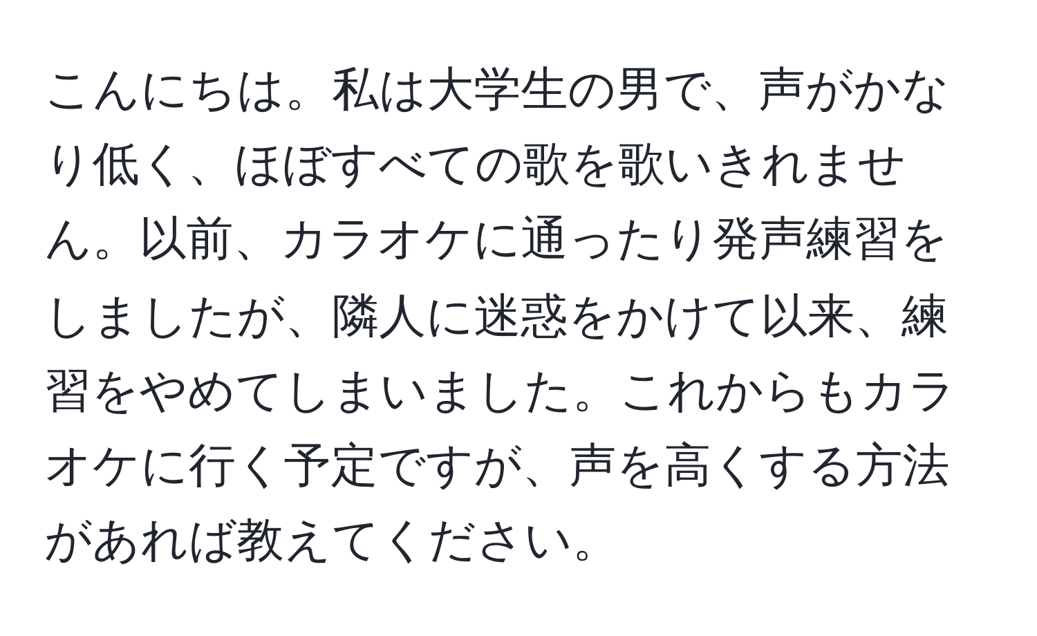 こんにちは。私は大学生の男で、声がかなり低く、ほぼすべての歌を歌いきれません。以前、カラオケに通ったり発声練習をしましたが、隣人に迷惑をかけて以来、練習をやめてしまいました。これからもカラオケに行く予定ですが、声を高くする方法があれば教えてください。