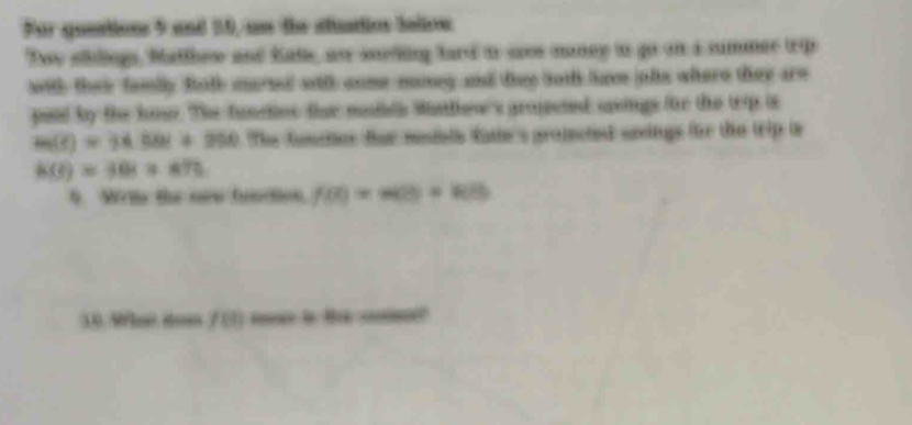 For queation 5 and 10, as the stttios bellon 
Two sdings, Matthew and kate, as sodiing fard io saes money to go on a summer teip 
with their famlly Bath marsed with cnme maneg and they toth ave jole where they aro 
paid by the knse. The funetes ther malde Wathow's gropeted srcings for the tp is
m(t)=14.58t+350 The foncher fer mesiate fatie's propected sreings for the trip is
h(t)=30t+475
9. Wrs the ore function f(0)=m(0)+k(0)
3.0. Mhe dom f(t) i t _