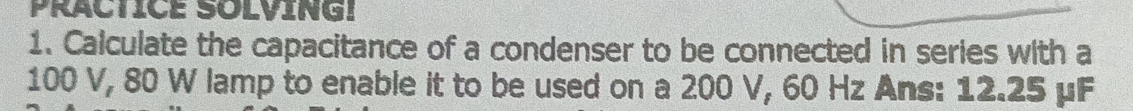 PRACTICE SOLVING! 
1. Calculate the capacitance of a condenser to be connected in series with a
100 V, 80 W lamp to enable it to be used on a 200 V, 60 Hz Ans: 12.25 μF