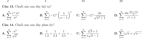 10
20
Câu 13. Chuỗi nào sau đây hội tụ?
A. sumlimits _(n=1)^(∈fty) e^n· n!/n^n  B. sumlimits _(n=1)^(∈fty)(-1)^n( n/n-1 )^n C. sumlimits _(n=1)^(∈fty)(-1)^n 2n/sqrt(n^2+1)  D. sumlimits _(n=1)^(∈fty)frac sin  ((2n-1)π )/2 e^n+1
Câu 14, Chuỗi nào sau đãy phân kỳ?
A. sumlimits _(n=1)^(∈fty) n^3/sqrt(2^n)  B.  1/1.3 + 1/2.4 + 1/3.5 +... C. sumlimits _(n=1)^(∈fty) (sqrt[n](3)+1)/nsqrt(n)-1  D. sumlimits _(n=1)^(∈fty)(sqrt(n)+sqrt(n-)