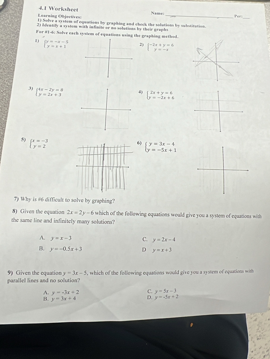 4.1 Worksheet Name:
Learning Objectives: _Per:_
1) Solve a system of equations by graphing and check the solutions by substitution.
2) Identify a system with infinite or no solutions by their graphs
For #1-6: Solve each system of equations using the graphing method.
1) beginarrayl y=-x-5 y=x+1endarray.
2) beginarrayl -2x+y=6 y=-xendarray.
3) beginarrayl 4x-2y=8 y=2x+3endarray.
4) beginarrayl 2x+y=6 y=-2x+6endarray.
5) beginarrayl x=-3 y=2endarray.
6) beginarrayl y=3x-4 y=-5x+1endarray.
7) Why is #6 difficult to solve by graphing?
8) Given the equation 2x=2y-6 which of the following equations would give you a system of equations with
the same line and infinitely many solutions?
A. y=x-3 C. y=2x-4
B. y=-0.5x+3 D y=x+3
9) Given the equation y=3x-5 , which of the following equations would give you a system of equations with
parallel lines and no solution?
C.
A. y=-3x+2 y=5x-3
B. y=3x+4
D. y=-5x+2