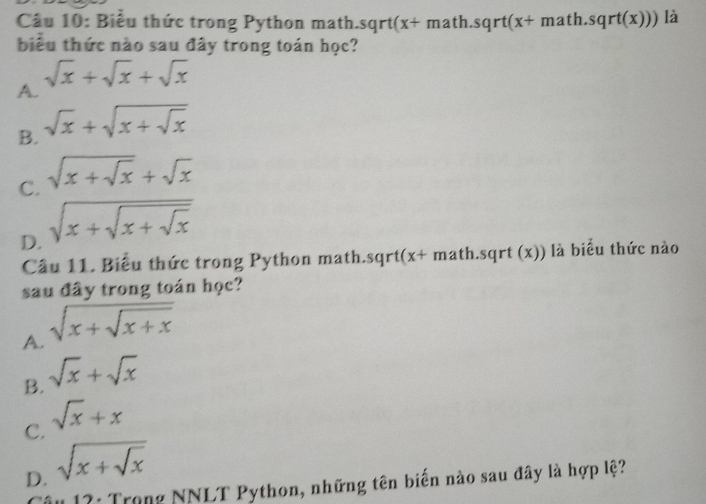 Biểu thức trong Python math.sqrt(x+ math. sqrt(x+ math. sqrt(x))) là
biểu thức nào sau đây trong toán học?
A. sqrt(x)+sqrt(x)+sqrt(x)
B. sqrt(x)+sqrt(x+sqrt x)
C. sqrt(x+sqrt x)+sqrt(x)
D. sqrt(x+sqrt x+sqrt x)
Câu 11. Biểu thức trong Python math.sqrt(x+ math. sqrt (x)) là biểu thức nào
sau đây trong toán học?
A. sqrt(x+sqrt x+x)
B. sqrt(x)+sqrt(x)
C. sqrt(x)+x
D. sqrt(x+sqrt x)
âu 17: Trong NNLT Python, những tên biến nào sau đây là hợp lệ?