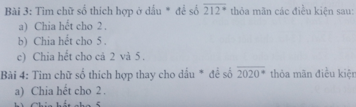 Tìm chữ số thích hợp ở dấu * để số overline 212^* thỏa mãn các điều kiện sau: 
a) Chia hết cho 2. 
b) Chia hết cho 5. 
c) Chia hết cho cả 2 và 5. 
Bài 4: Tìm chữ số thích hợp thay cho dấu * đề số overline 2020^* thỏa mãn điều kiện 
a) Chia hết cho 2.