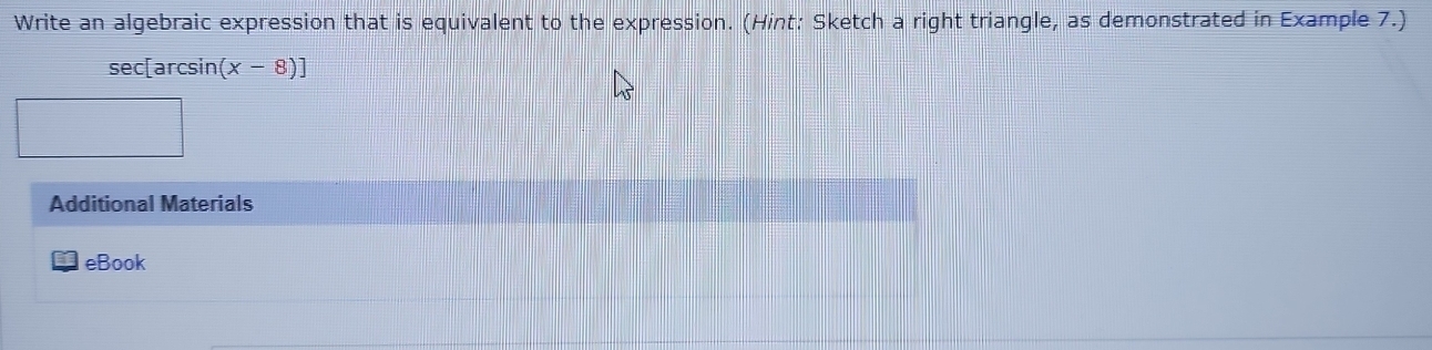 Write an algebraic expression that is equivalent to the expression. (Hint: Sketch a right triangle, as demonstrated in Example 7.)
sec[arcsin (x-8)]
Additional Materials 
eBook