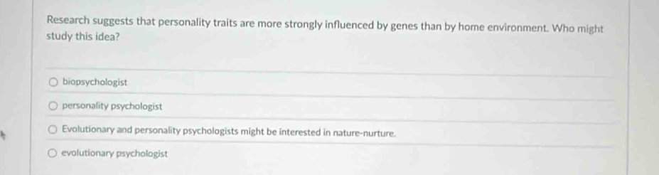 Research suggests that personality traits are more strongly influenced by genes than by home environment. Who might
study this idea?
biopsychologist
personality psychologist
Evolutionary and personality psychologists might be interested in nature-nurture.
evolutionary psychologist