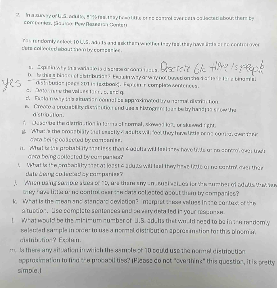 In a survey of U.S. adults, 81% feel they have little or no control over data collected about them by 
companies. (Source: Pew Research Center) 
You randomly select 10 U.S. adults and ask them whether they feel they have little or no control over 
data collected about them by companies. 
a. Explain why this variable is discrete or continuous. 
b. Is this a binomial distribution? Explain why or why not based on the 4 criteria for a binomial 
distribution (page 201 in textbook). Explain in complete sentences. 
c. Determine the values for n, p, and q. 
d. Explain why this situation cannot be approximated by a normal distribution. 
e. Create a probability distribution and use a histogram (can be by hand) to show the 
distribution. 
f. Describe the distribution in terms of normal, skewed left, or skewed right. 
g. What is the probability that exactly 4 adults will feel they have little or no control over their 
data being collected by companies. 
h. What is the probability that less than 4 adults will feel they have little or no control over their 
data being collected by companies? 
i. What is the probability that at least 4 adults will feel they have little or no control over their 
data being collected by companies? 
j. When using sample sizes of 10, are there any unusual values for the number of adults that fee 
they have little or no control over the data collected about them by companies? 
k. What is the mean and standard deviation? Interpret these values in the context of the 
situation. Use complete sentences and be very detailed in your response. 
l. What would be the minimum number of U.S. adults that would need to be in the randomly 
selected sample in order to use a normal distribution approximation for this binomial 
distribution? Explain. 
m. Is there any situation in which the sample of 10 could use the normal distribution 
approximation to find the probabilities? (Please do not “overthink” this question, it is pretty 
simple.)