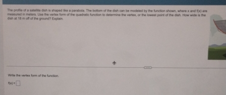 The profile of a sateflite dish is shaped like a parebola. The bottom of the dish can be modeled by the function shown, where x and (x) r 
measured in meters. Use the vertex form of the quadratic function to determine the vertex, or the lowest point of the dish. How wide is the 
dish at 18 m off of the ground? Explain. 
Write the vertex form of the function.
s(x)=□