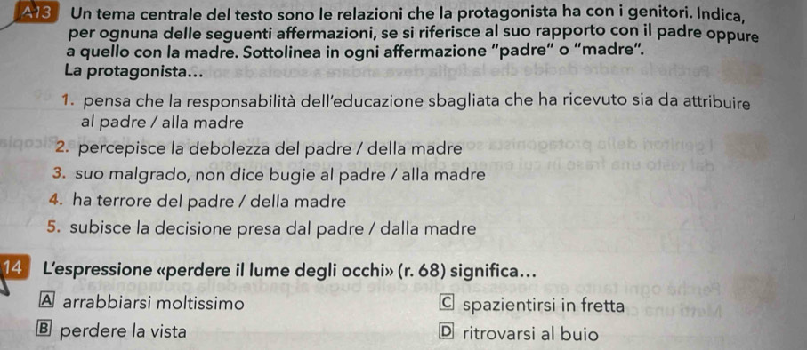 A13 Un tema centrale del testo sono le relazioni che la protagonista ha con i genitori. Indica,
per ognuna delle seguenti affermazioni, se si riferisce al suo rapporto con il padre oppure
a quello con la madre. Sottolinea in ogni affermazione “padre” o “madre”.
La protagonista...
1. pensa che la responsabilità dell’educazione sbagliata che ha ricevuto sia da attribuire
al padre / alla madre
2. percepisce la debolezza del padre / della madre
3. suo malgrado, non dice bugie al padre / alla madre
4. ha terrore del padre / della madre
5. subisce la decisione presa dal padre / dalla madre
14 L'espressione «perdere il lume degli occhi» (r. 68) significa..
A arrabbiarsi moltissimo C spazientirsi in fretta
€ perdere la vista D ritrovarsi al buio