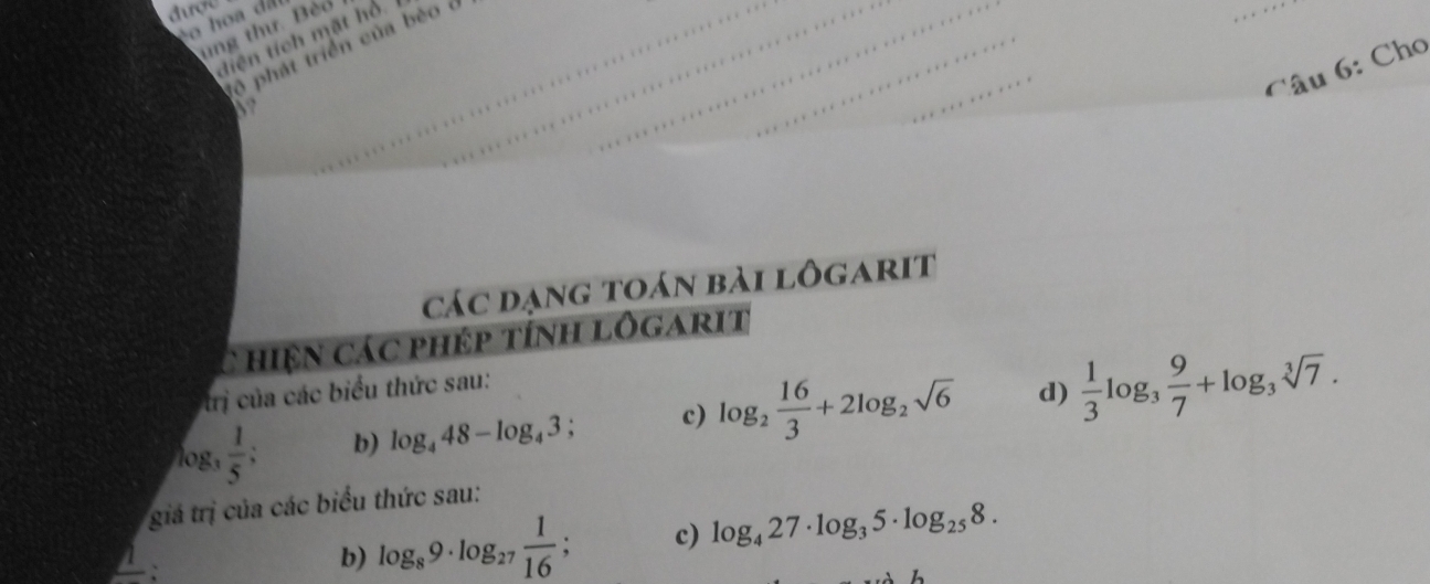 đượ 
co hoa dã 
ung thư. Bèo 
diện tích mặt hổ. 
ộ phát triển của bèo c 
_ 
Câu 6: Cho 
các dạng toán bài lôgarit 
C hiện các phép tính lôgarit 
trị của các biểu thức sau: 
og,  1/5 ; b) log _448-log _43; c) log _2 16/3 +2log _2sqrt(6) d)  1/3 log _3 9/7 +log _3sqrt[3](7). 
giá trị của các biểu thức sau: 
` 
b) log _89· log _27 1/16 ; c) log _427· log _35· log _258.