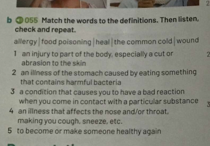 ⑩ 055 Match the words to the definitions. Then listen,
check and repeat.
allergy|food poisoning|heal|the common cold|wound
1 an injury to part of the body, especially a cut or 2
abrasion to the skin
2 an illness of the stomach caused by eating something
that contains harmful bacteria
3 a condition that causes you to have a bad reaction
when you come in contact with a particular substance 5
4 an illness that affects the nose and/or throat,
making you cough, sneeze, etc.
5 to become or make someone healthy again