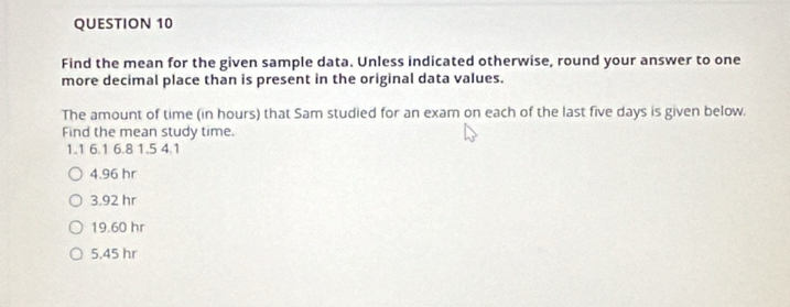 Find the mean for the given sample data. Unless indicated otherwise, round your answer to one
more decimal place than is present in the original data values.
The amount of time (in hours) that Sam studied for an exam on each of the last five days is given below.
Find the mean study time.
1.1 6.1 6.8 1.5 4.1
4.96 hr
3.92 hr
19.60 hr
5.45 hr