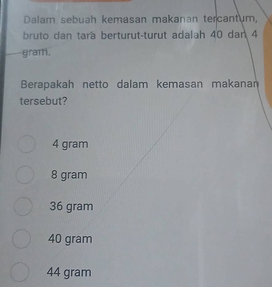 Dalam sebuah kemasan makanan tercantum,
bruto dan tara berturut-turut adalah 40 dan 4
gram.
Berapakah netto dalam kemasan makanan
tersebut?
4 gram
8 gram
36 gram
40 gram
44 gram