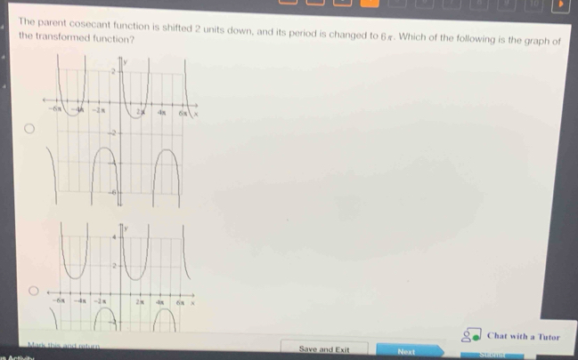 The parent cosecant function is shifted 2 units down, and its period is changed to 6. Which of the following is the graph of
the transformed function?
ly
4
2
-6π -4x -3π 2 π -1π 6a x
Chat with a Tutor
Mark this and retur Save and Exit Next