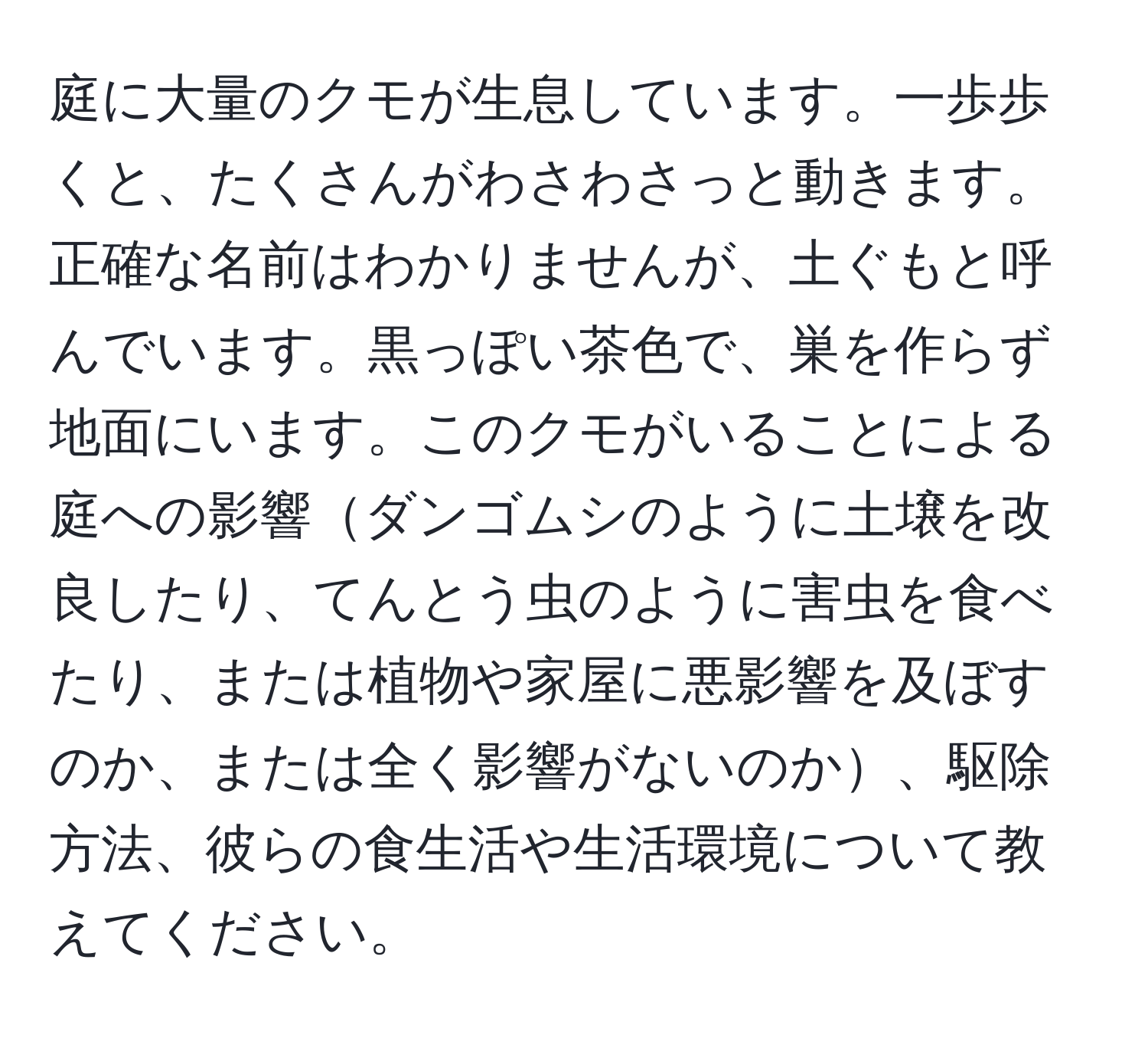 庭に大量のクモが生息しています。一歩歩くと、たくさんがわさわさっと動きます。正確な名前はわかりませんが、土ぐもと呼んでいます。黒っぽい茶色で、巣を作らず地面にいます。このクモがいることによる庭への影響ダンゴムシのように土壌を改良したり、てんとう虫のように害虫を食べたり、または植物や家屋に悪影響を及ぼすのか、または全く影響がないのか、駆除方法、彼らの食生活や生活環境について教えてください。