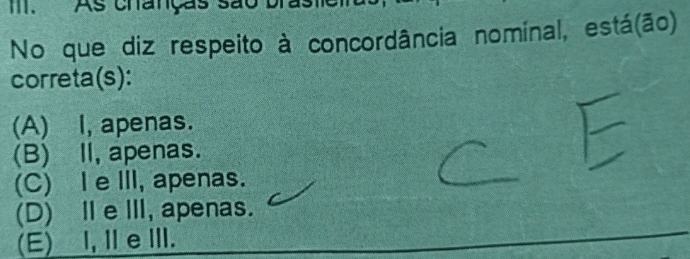 As chanças são bra
No que diz respeito à concordância nominal, está(ão)
correta(s):
(A) I, apenas.
(B) II, apenas.
(C) I eIII, apenas.
(D)ⅡeⅢ, apenas.
(E) ,ⅡeⅢI.