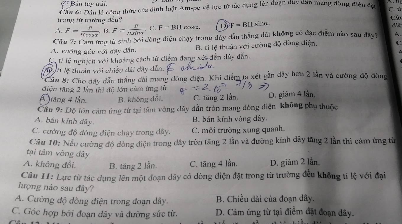 C Bàn tay trái.
Câu 6: Đâu là công thức của định luật Am-pe về lực từ tác dụng lên đoạn dãy dân mang dòng điện đặu C. th
trong từ trường đều? Câu
A. F= B/ILcos alpha  . B. F= B/ILsin alpha  .. C. F=BIL cosα. D F=BILsin alpha .
điệ
Câu 7: Cảm ứng từ sinh bởi dòng điện chạy trong dây dẫn thắng dài không có đặc điểm nào sau đây? A.
A. vuông góc với dây dẫn. B. tỉ lệ thuận với cường độ dòng điện.
C
C ti lệ nghịch với khoảng cách từ điểm đang xét đến dây dẫn. A
Ty ti lệ thuận với chiều dài dây dẫn.
* Cầu 8: Cho dây dẫn thẳng dài mang dòng điện. Khi điểm ta xét gần dây hơn 2 lần và cường độ dòng
điện tăng 2 lần thì độ lớn cảm ứng từ
A tăng 4 lần. B. không đồi. C. tăng 2 lần. D. giảm 4 lần.
Câu 9: Độ lớn cảm ứng từ tại tâm vòng dây dẫn tròn mang dòng điện không phụ thuộc
A. bán kính dây.
B. bán kính vòng dây.
C. cường độ dòng điện chạy trong dây. C. môi trường xung quanh.
Câu 10: Nếu cường độ dòng điện trong dây tròn tăng 2 lần và đường kính dây tăng 2 lần thì cảm ứng từ
tại tâm vòng dây
A. không đổi. B. tăng 2 lần. C. tăng 4 lần.
D. giảm 2 lần.
Câu 11: Lực từ tác dụng lên một đoạn dây có dòng điện đặt trong từ trường đều không tỉ lệ với đại
lượng nào sau đây?
A. Cường độ dòng điện trong đoạn dây. B. Chiều dài của đoạn dây.
C. Góc hợp bởi đoạn dây và đường sức từ. D. Cảm ứng từ tại điểm đặt đoạn dây.