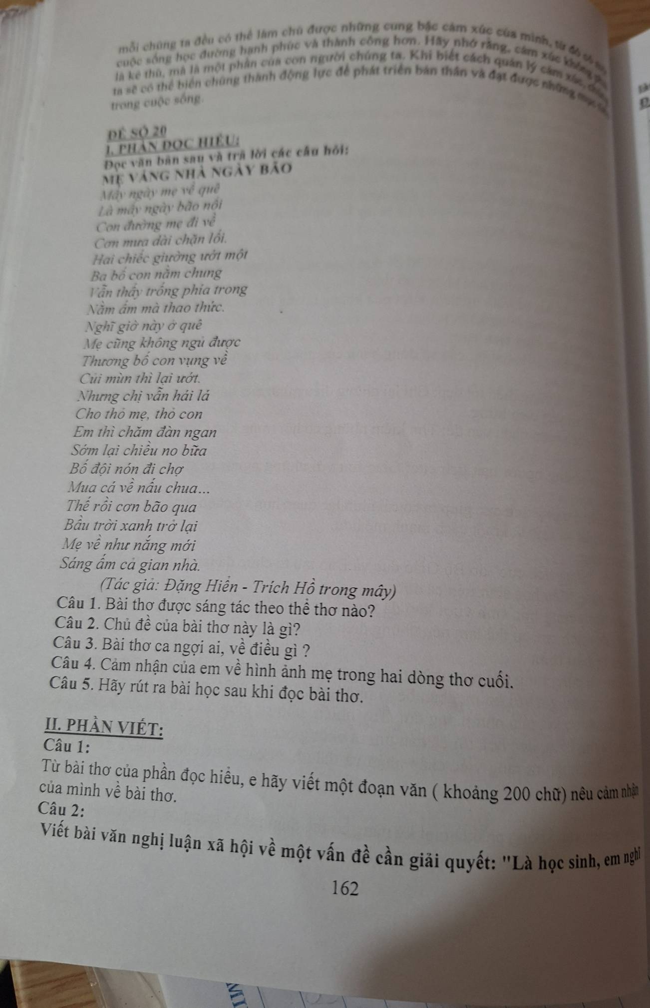 mỗi chúng ta đều có thể làm chủ được những cung bậc cảm xúc của mình, từ đ6 th an
cuộc sống học đường hạnh phúc và thành công hơn. Hãy nhớ rằng, câm xúc không
là kê thù, mà là một phần của con người chúng ta. Khi biết cách quân lý cảm xác, đủ
a sẽ có thể biển chúng thành động lực để phát triển bản thân và đạt được những mụ
trong cuộc sống.
để Sộ 20
1. phảN ĐọC HIệU:
Đọc văn bản sau và trã lời các câu hỏi:
Mẹ váng nhà ngày bão
Máy ngày mẹ về quê
Là máy ngày bão nổi
Con đường mẹ đi về
Cơn mưa dài chặn lối.
Hai chiếc giường ướt một
Ba bố con năm chung
Vẫn thấy trống phia trong
Năm âm mà thao thức.
Nghĩ giờ này ở quê
Mẹ cũng không ngũ được
Thương bố con vụng về
Củi mùn thì lại ướt.
Nhưng chị vẫn hái lá
Cho thỏ mẹ, thỏ con
Em thì chăm đàn ngan
Sớm lai chiêu no bữa
Bố đội nón đi chợ
Mua cá về nấu chua...
Thế rồi cơn bão qua
Bầu trời xanh trở lại
Mẹ về như nắng mới
Sáng ẩm cả gian nhà.
(Tác giả: Đặng Hiển - Trích Hồ trong mây)
Câu 1. Bài thơ được sáng tác theo thể thơ nào?
Câu 2. Chủ đề của bài thơ này là gì?
Câu 3. Bài thơ ca ngợi ai, về điều gì ?
Câu 4. Cảm nhận của em về hình ảnh mẹ trong hai dòng thơ cuối.
Câu 5. Hãy rút ra bài học sau khi đọc bài thơ.
II. PhầN VIÉT:
Câu 1:
Từ bài thơ của phần đọc hiểu, e hãy viết một đoạn văn ( khoảng 200 chữ) nêu cảm nhân
của mình về bài thơ.
Câu 2:
Viết bài văn nghị luận xã hội về một vấn đề cần giải quyết: "Là học sinh, em nghĩ
162