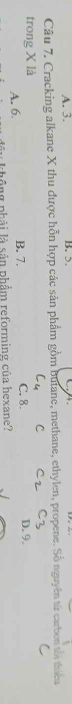 A. 3. B. 5.
Câu 7. Cracking alkane X thu được hỗn hợp các sản phẩm gồm butane, methane, ethylen, propene. Số nguyên từ carben tối thiêu
C
trong X là
B. 7. C. 8.
A. 6. D. 9.
hông phải là sản phẩm reforming của hexane?