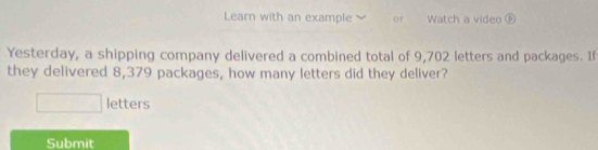 Learn with an example Or Watch a video ⑥ 
Yesterday, a shipping company delivered a combined total of 9,702 letters and packages. If 
they delivered 8,379 packages, how many letters did they deliver? 
□ letters 
Submit