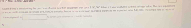 Fill in the Blank Question 
Studio Films is considering the purchase of some new film equipment that costs $150,000. It has a 5 year useful life with no salvage value. The new equipment 
is expected to increase revenues by $115,000 annually. Annual incremental cash operating expenses are expected to be $40,000. The simple rate of return of 
the equipment is . (Enter your answer as a whole number.)