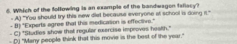 Which of the following is an example of the bandwagon faliacy?
- A) "You should try this new diet because everyone at school is doing it."
- B) "Experts agree that this medication is effective."
- C) "Studies show that regular exercise improves health."
- D) "Many people think that this movie is the best of the year."