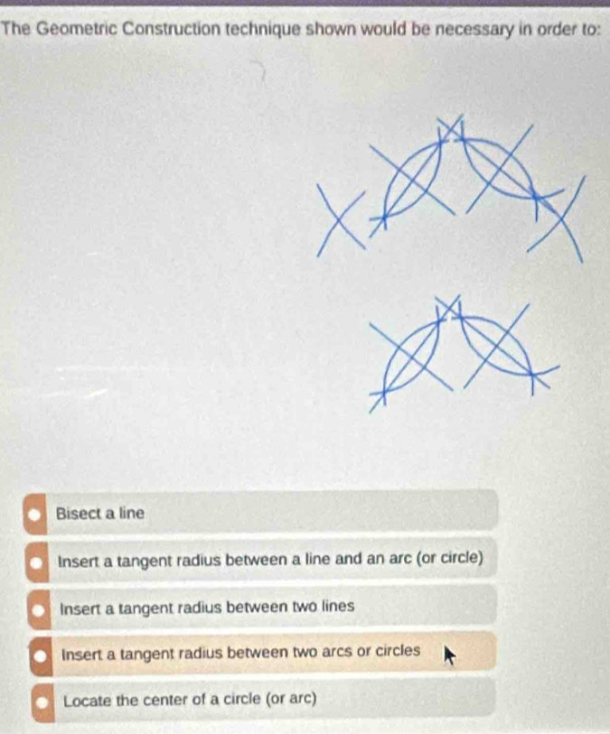 The Geometric Construction technique shown would be necessary in order to:
Bisect a line
Insert a tangent radius between a line and an arc (or circle)
Insert a tangent radius between two lines
Insert a tangent radius between two arcs or circles
Locate the center of a circle (or arc)