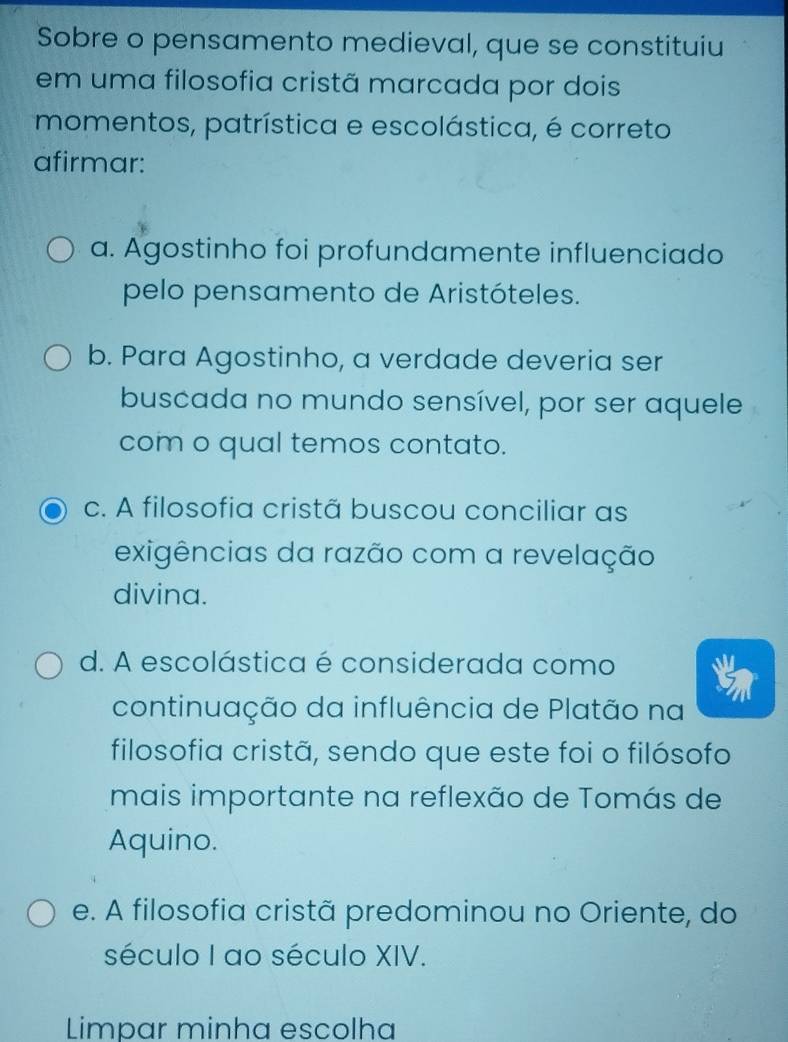 Sobre o pensamento medieval, que se constituiu
em uma filosofia cristã marcada por dois
momentos, patrística e escolástica, é correto
afirmar:
a. Agostinho foi profundamente influenciado
pelo pensamento de Aristóteles.
b. Para Agostinho, a verdade deveria ser
buscada no mundo sensível, por ser aquele
com o qual temos contato.
c. A filosofia cristã buscou conciliar as
exigências da razão com a revelação
divina.
d. A escolástica é considerada como
continuação da influência de Platão na
filosofia cristã, sendo que este foi o filósofo
mais importante na reflexão de Tomás de
Aquino.
e. A filosofia cristã predominou no Oriente, do
século I ao século XIV.
Limpar minha escolha