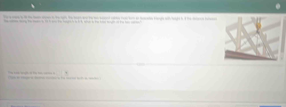 hera ease to ill the beem ances to the noht, the beam and the two suppod cables myst form an susretes triangle with height h. If the diiance betwen 
he eanes sung the heass a, 18 it and the height h is it it, what as the fotat length of the two calles ? 
tes an eeger af denthal founded to the reareal tw th as needed
