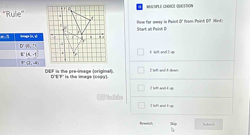 Rule
MULTIPLE CHOICE QUESTION
“Rule”
How far away is Point D' from Point D? Hint:
Start at Point D
or - ?) Image (x,y)
D'(0,-4)
E'(4,-1) 4 left and 2 up
F'(2,-4)
DEF is the pre-image (original). 2 left and 4 down
D'E'F' is the image (copy).
2 left and 4 up
) YouTube
2 left and 4 up
Rewatch Skip Submit