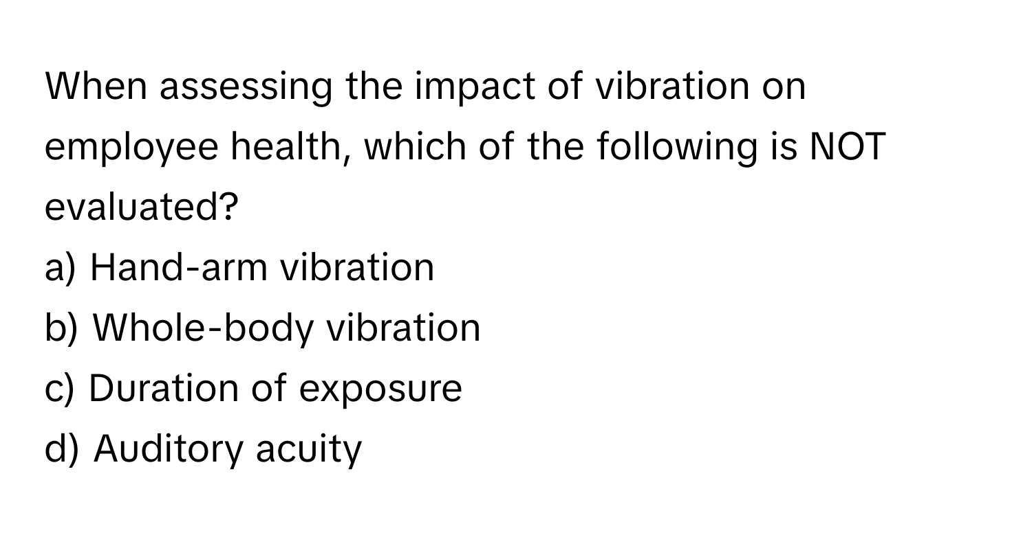 When assessing the impact of vibration on employee health, which of the following is NOT evaluated?

a) Hand-arm vibration 
b) Whole-body vibration 
c) Duration of exposure 
d) Auditory acuity