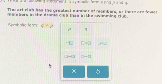 white the following statement in symbolic form using p and q. 
The art club has the greatest number of members, or there are fewer 
members in the drama club than in the swimming club. 
Symbolic form: qwedge p
p q
01 |_  ]^ □ ν□ 
□ . □ □ rightarrow □
×