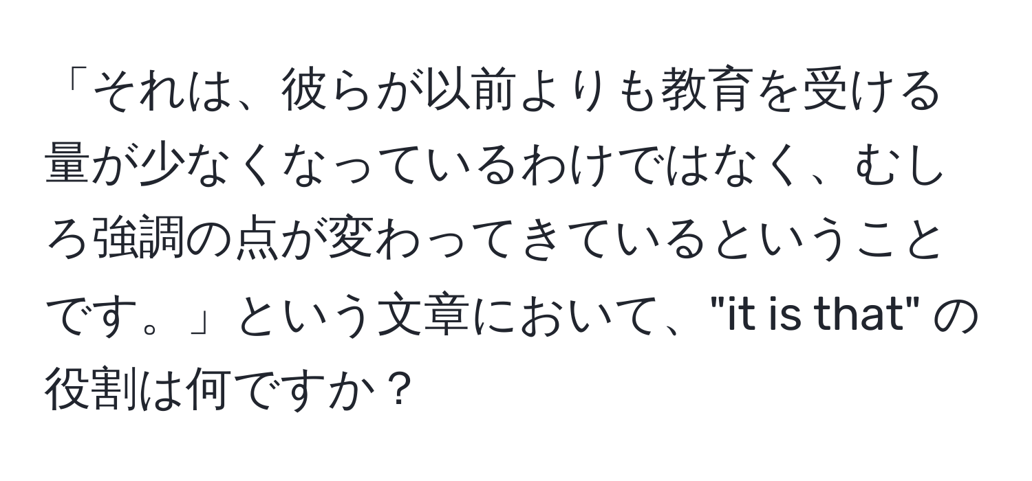 「それは、彼らが以前よりも教育を受ける量が少なくなっているわけではなく、むしろ強調の点が変わってきているということです。」という文章において、"it is that" の役割は何ですか？