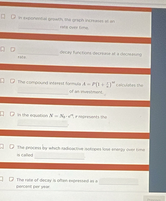 In exponential growth, the graph increases at an 
_rate over time. 
_decay functions decrease at a decreasing 
rate. 
The compound interest formula A=P(1+ r/n )^nt calculates the 
_of an investment. 
In the equation N=N_0· e^(rt) , r represents the 
The process by which radioactive isotopes lose energy over time 
_ 
is called 
_ 
The rate of decay is often expressed as a 
percent per year.