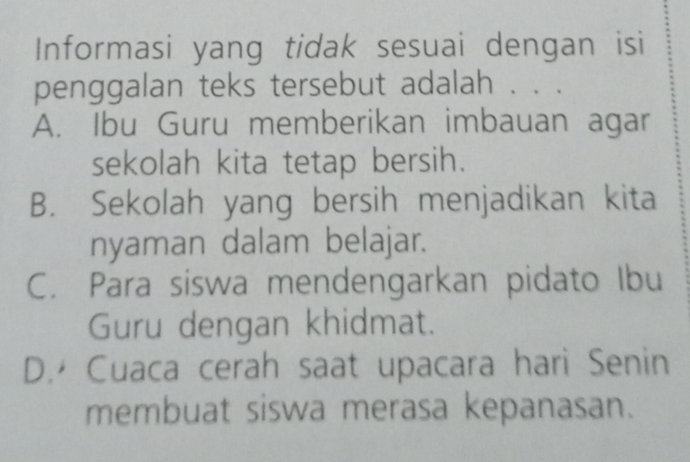 Informasi yang tidak sesuai dengan isi
penggalan teks tersebut adalah . 、、
A. Ibu Guru memberikan imbauan agar
sekolah kita tetap bersih.
B. Sekolah yang bersih menjadikan kita
nyaman dalam belajar.
C. Para siswa mendengarkan pidato Ibu
Guru dengan khidmat.
D. Cuaca cerah saat upacara hari Senin
membuat siswa merasa kepanasan.