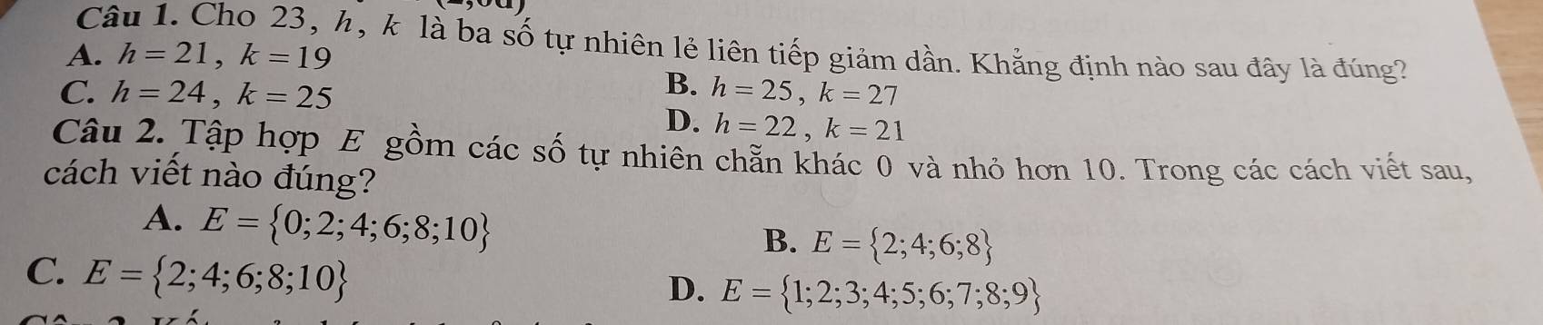 Cho 23, h, k là ba số tự nhiên lẻ liên tiếp giảm dần. Khẳng định nào sau đây là đúng?
A. h=21, k=19
B.
C. h=24, k=25 h=25, k=27
D. h=22, k=21
Câu 2. Tập hợp E gồm các số tự nhiên chẵn khác 0 và nhỏ hơn 10. Trong các cách viết sau,
cách viết nào đúng?
A. E= 0;2;4;6;8;10
B. E= 2;4;6;8
C. E= 2;4;6;8;10
D. E= 1;2;3;4;5;6;7;8;9